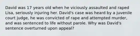 David was 17 years old when he viciously assaulted and raped Lisa, seriously injuring her. David's case was heard by a juvenile court judge, he was convicted of rape and attempted murder, and was sentenced to life without parole. Why was David's sentence overturned upon appeal?