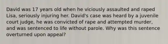 David was 17 years old when he viciously assaulted and raped Lisa, seriously injuring her. David's case was heard by a juvenile court judge, he was convicted of rape and attempted murder, and was sentenced to life without parole. Why was this sentence overturned upon appeal?