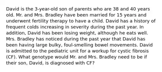 David is the 3-year-old son of parents who are 38 and 40 years old. Mr. and Mrs. Bradley have been married for 15 years and underwent fertility therapy to have a child. David has a history of frequent colds increasing in severity during the past year. In addition, David has been losing weight, although he eats well. Mrs. Bradley has noticed during the past year that David has been having large bulky, foul-smelling bowel movements. David is admitted to the pediatric unit for a workup for cystic fibrosis (CF). What genotype would Mr. and Mrs. Bradley need to be if their son, David, is diagnosed with CF?