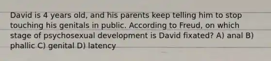 David is 4 years old, and his parents keep telling him to stop touching his genitals in public. According to Freud, on which stage of psychosexual development is David fixated? A) anal B) phallic C) genital D) latency