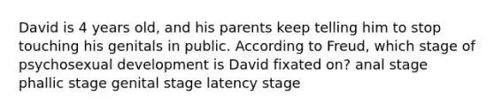 David is 4 years old, and his parents keep telling him to stop touching his genitals in public. According to Freud, which stage of psychosexual development is David fixated on? anal stage phallic stage genital stage latency stage