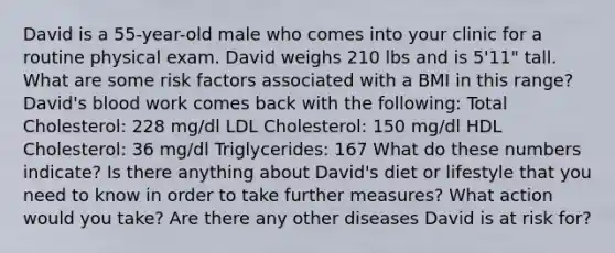 David is a 55-year-old male who comes into your clinic for a routine physical exam. David weighs 210 lbs and is 5'11" tall. What are some risk factors associated with a BMI in this range? David's blood work comes back with the following: Total Cholesterol: 228 mg/dl LDL Cholesterol: 150 mg/dl HDL Cholesterol: 36 mg/dl Triglycerides: 167 What do these numbers indicate? Is there anything about David's diet or lifestyle that you need to know in order to take further measures? What action would you take? Are there any other diseases David is at risk for?