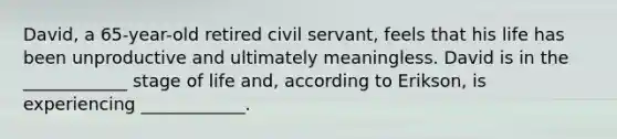 David, a 65-year-old retired civil servant, feels that his life has been unproductive and ultimately meaningless. David is in the ____________ stage of life and, according to Erikson, is experiencing ____________.