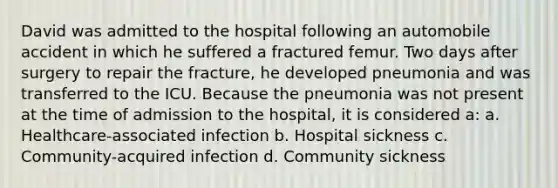 David was admitted to the hospital following an automobile accident in which he suffered a fractured femur. Two days after surgery to repair the fracture, he developed pneumonia and was transferred to the ICU. Because the pneumonia was not present at the time of admission to the hospital, it is considered a: a. Healthcare-associated infection b. Hospital sickness c. Community-acquired infection d. Community sickness