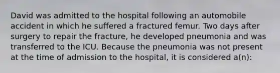 David was admitted to the hospital following an automobile accident in which he suffered a fractured femur. Two days after surgery to repair the fracture, he developed pneumonia and was transferred to the ICU. Because the pneumonia was not present at the time of admission to the hospital, it is considered a(n):