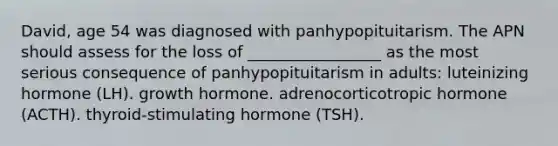 David, age 54 was diagnosed with panhypopituitarism. The APN should assess for the loss of _________________ as the most serious consequence of panhypopituitarism in adults: luteinizing hormone (LH). growth hormone. adrenocorticotropic hormone (ACTH). thyroid-stimulating hormone (TSH).