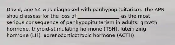 David, age 54 was diagnosed with panhypopituitarism. The APN should assess for the loss of _________________ as the most serious consequence of panhypopituitarism in adults: growth hormone. thyroid-stimulating hormone (TSH). luteinizing hormone (LH). adrenocorticotropic hormone (ACTH).