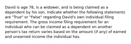 David is age 78, is a widower, and is being claimed as a dependent by his son. Indicate whether the following statements are "True" or "False" regarding David's own individual filing requirement. The gross income filing requirement for an individual who can be claimed as a dependent on another person's tax return varies based on the amount (if any) of earned and unearned income the individual has.