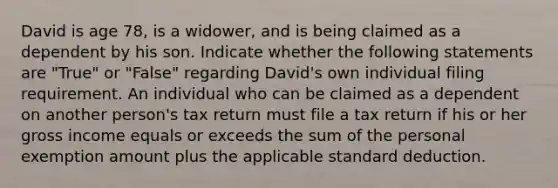 David is age 78, is a widower, and is being claimed as a dependent by his son. Indicate whether the following statements are "True" or "False" regarding David's own individual filing requirement. An individual who can be claimed as a dependent on another person's tax return must file a tax return if his or her gross income equals or exceeds the sum of the personal exemption amount plus the applicable standard deduction.