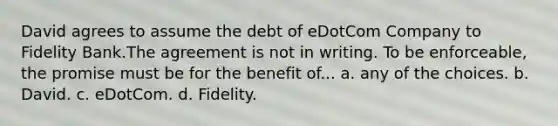 David agrees to assume the debt of eDotCom Company to Fidelity Bank.The agreement is not in writing. To be enforceable, the promise must be for the benefit of... a. any of the choices. b. David. c. eDotCom. d. Fidelity.