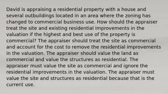 David is appraising a residential property with a house and several outbuildings located in an area where the zoning has changed to commercial business use. How should the appraiser treat the site and existing residential improvements in the valuation if the highest and best use of the property is commercial? The appraiser should treat the site as commercial and account for the cost to remove the residential improvements in the valuation. The appraiser should value the land as commercial and value the structures as residential. The appraiser must value the site as commercial and ignore the residential improvements in the valuation. The appraiser must value the site and structures as residential because that is the current use.