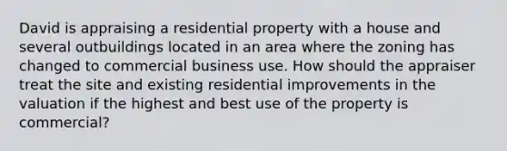 David is appraising a residential property with a house and several outbuildings located in an area where the zoning has changed to commercial business use. How should the appraiser treat the site and existing residential improvements in the valuation if the highest and best use of the property is commercial?