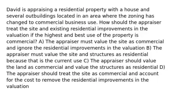 David is appraising a residential property with a house and several outbuildings located in an area where the zoning has changed to commercial business use. How should the appraiser treat the site and existing residential improvements in the valuation if the highest and best use of the property is commercial? A) The appraiser must value the site as commercial and ignore the residential improvements in the valuation B) The appraiser must value the site and structures as residential because that is the current use C) The appraiser should value the land as commercial and value the structures as residential D) The appraiser should treat the site as commercial and account for the cost to remove the residential improvements in the valuation