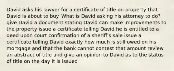 David asks his lawyer for a certificate of title on property that David is about to buy. What is David asking his attorney to do? give David a document stating David can make improvements to the property issue a certificate telling David he is entitled to a deed upon court confirmation of a sheriff's sale issue a certificate telling David exactly how much is still owed on his mortgage and that the bank cannot contest that amount review an abstract of title and give an opinion to David as to the status of title on the day it is issued