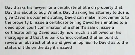 David asks his lawyer for a certificate of title on property that David is about to buy. What is David asking his attorney to do? a. give David a document stating David can make improvements to the property b. issue a certificate telling David he's entitled to a deed upon court confirmation of a sheriff's sale c. issue a certificate telling David exactly how much is still owed on his mortgage and that the bank cannot contest that amount d. review an abstract of title and give an opinion to David as to the status of title on the day it's issued