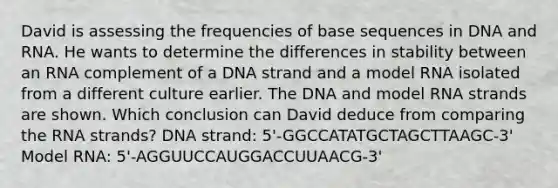 David is assessing the frequencies of base sequences in DNA and RNA. He wants to determine the differences in stability between an RNA complement of a DNA strand and a model RNA isolated from a different culture earlier. The DNA and model RNA strands are shown. Which conclusion can David deduce from comparing the RNA strands? DNA strand: 5'-GGCCATATGCTAGCTTAAGC-3' Model RNA: 5'-AGGUUCCAUGGACCUUAACG-3'