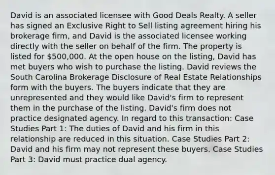 David is an associated licensee with Good Deals Realty. A seller has signed an Exclusive Right to Sell listing agreement hiring his brokerage firm, and David is the associated licensee working directly with the seller on behalf of the firm. The property is listed for 500,000. At the open house on the listing, David has met buyers who wish to purchase the listing. David reviews the South Carolina Brokerage Disclosure of Real Estate Relationships form with the buyers. The buyers indicate that they are unrepresented and they would like David's firm to represent them in the purchase of the listing. David's firm does not practice designated agency. In regard to this transaction: Case Studies Part 1: The duties of David and his firm in this relationship are reduced in this situation. Case Studies Part 2: David and his firm may not represent these buyers. Case Studies Part 3: David must practice dual agency.