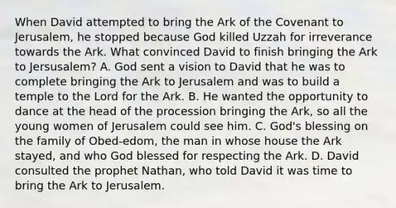 When David attempted to bring the Ark of the Covenant to Jerusalem, he stopped because God killed Uzzah for irreverance towards the Ark. What convinced David to finish bringing the Ark to Jersusalem? A. God sent a vision to David that he was to complete bringing the Ark to Jerusalem and was to build a temple to the Lord for the Ark. B. He wanted the opportunity to dance at the head of the procession bringing the Ark, so all the young women of Jerusalem could see him. C. God's blessing on the family of Obed-edom, the man in whose house the Ark stayed, and who God blessed for respecting the Ark. D. David consulted the prophet Nathan, who told David it was time to bring the Ark to Jerusalem.