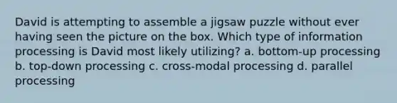 David is attempting to assemble a jigsaw puzzle without ever having seen the picture on the box. Which type of information processing is David most likely utilizing? a. bottom-up processing b. top-down processing c. cross-modal processing d. parallel processing