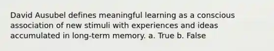 David Ausubel defines meaningful learning as a conscious association of new stimuli with experiences and ideas accumulated in long-term memory. a. True b. False