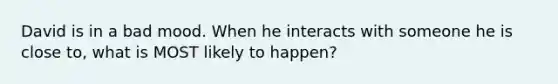 David is in a bad mood. When he interacts with someone he is close to, what is MOST likely to happen?