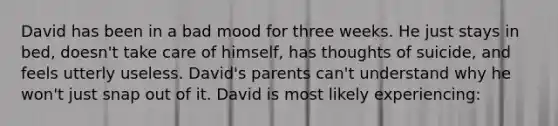 David has been in a bad mood for three weeks. He just stays in bed, doesn't take care of himself, has thoughts of suicide, and feels utterly useless. David's parents can't understand why he won't just snap out of it. David is most likely experiencing: