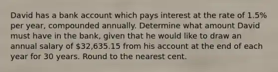 David has a bank account which pays interest at the rate of 1.5% per year, compounded annually. Determine what amount David must have in the bank, given that he would like to draw an annual salary of 32,635.15 from his account at the end of each year for 30 years. Round to the nearest cent.