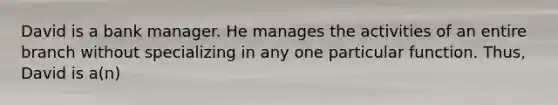 David is a bank manager. He manages the activities of an entire branch without specializing in any one particular function. Thus, David is a(n)