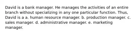 David is a bank manager. He manages the activities of an entire branch without specializing in any one particular function. Thus, David is a a. human resource manager. b. production manager. c. sales manager. d. administrative manager. e. marketing manager.