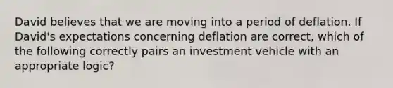 David believes that we are moving into a period of deflation. If David's expectations concerning deflation are correct, which of the following correctly pairs an investment vehicle with an appropriate logic?