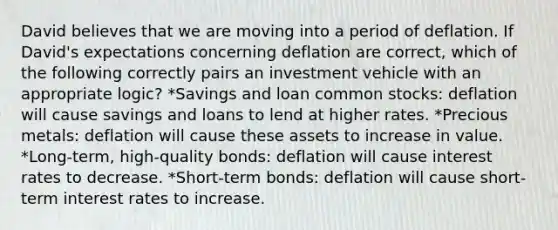 David believes that we are moving into a period of deflation. If David's expectations concerning deflation are correct, which of the following correctly pairs an investment vehicle with an appropriate logic? *Savings and loan common stocks: deflation will cause savings and loans to lend at higher rates. *Precious metals: deflation will cause these assets to increase in value. *Long-term, high-quality bonds: deflation will cause interest rates to decrease. *Short-term bonds: deflation will cause short-term interest rates to increase.