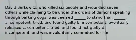 David Berkowitz, who killed six people and wounded seven others while claiming to be under the orders of demons speaking through barking dogs, was deemed ______ to stand trial, ______. a. competent; tried, and found guilty b. incompetent; eventually released c. competent; tried, and found not guilty d. incompetent; and was involuntarily committed for life