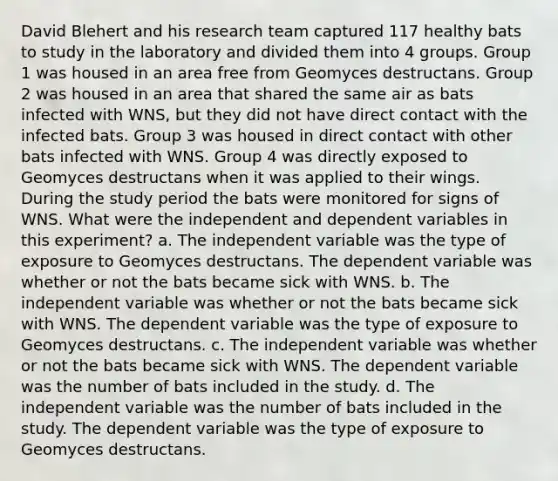 David Blehert and his research team captured 117 healthy bats to study in the laboratory and divided them into 4 groups. Group 1 was housed in an area free from Geomyces destructans. Group 2 was housed in an area that shared the same air as bats infected with WNS, but they did not have direct contact with the infected bats. Group 3 was housed in direct contact with other bats infected with WNS. Group 4 was directly exposed to Geomyces destructans when it was applied to their wings. During the study period the bats were monitored for signs of WNS. What were the independent and dependent variables in this experiment? a. The independent variable was the type of exposure to Geomyces destructans. The dependent variable was whether or not the bats became sick with WNS. b. The independent variable was whether or not the bats became sick with WNS. The dependent variable was the type of exposure to Geomyces destructans. c. The independent variable was whether or not the bats became sick with WNS. The dependent variable was the number of bats included in the study. d. The independent variable was the number of bats included in the study. The dependent variable was the type of exposure to Geomyces destructans.