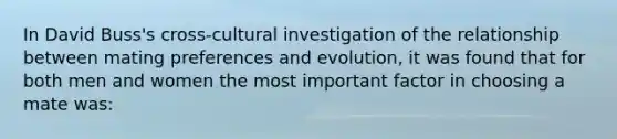 In David Buss's cross-cultural investigation of the relationship between mating preferences and evolution, it was found that for both men and women the most important factor in choosing a mate was: