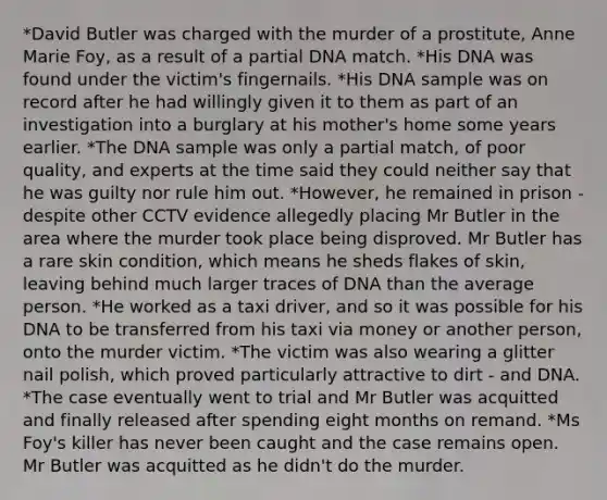 *David Butler was charged with the murder of a prostitute, Anne Marie Foy, as a result of a partial DNA match. *His DNA was found under the victim's fingernails. *His DNA sample was on record after he had willingly given it to them as part of an investigation into a burglary at his mother's home some years earlier. *The DNA sample was only a partial match, of poor quality, and experts at the time said they could neither say that he was guilty nor rule him out. *However, he remained in prison - despite other CCTV evidence allegedly placing Mr Butler in the area where the murder took place being disproved. Mr Butler has a rare skin condition, which means he sheds flakes of skin, leaving behind much larger traces of DNA than the average person. *He worked as a taxi driver, and so it was possible for his DNA to be transferred from his taxi via money or another person, onto the murder victim. *The victim was also wearing a glitter nail polish, which proved particularly attractive to dirt - and DNA. *The case eventually went to trial and Mr Butler was acquitted and finally released after spending eight months on remand. *Ms Foy's killer has never been caught and the case remains open. Mr Butler was acquitted as he didn't do the murder.