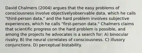 David Chalmers (2004) argues that the easy problems of consciousness involve objectivelyobservable data, which he calls "third-person data," and the hard problem involves subjective experiences, which he calls "first-person data." Chalmers claims that scientific progress on the hard problem is possible, and among the projects he advocates is a search for: A) binocular rivalry. B) the neural correlates of consciousness. C) illusory conjunctions. D) perceptual bistability.