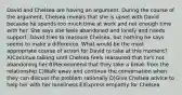 David and Chelsea are having an argument. During the course of the argument, Chelsea reveals that she is upset with David because he spends too much time at work and not enough time with her. She says she feels abandoned and lonely and needs support. David tries to reassure Chelsea, but nothing he says seems to make a difference. What would be the most appropriate course of action for David to take at this moment? A)Continue talking until Chelsea feels reassured that he's not abandoning her B)Recommend that they take a break from the relationship C)Walk away and continue the conversation when they can discuss the problem rationally D)Give Chelsea advice to help her with her loneliness E)Express empathy for Chelsea