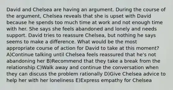 David and Chelsea are having an argument. During the course of the argument, Chelsea reveals that she is upset with David because he spends too much time at work and not enough time with her. She says she feels abandoned and lonely and needs support. David tries to reassure Chelsea, but nothing he says seems to make a difference. What would be the most appropriate course of action for David to take at this moment? A)Continue talking until Chelsea feels reassured that he's not abandoning her B)Recommend that they take a break from the relationship C)Walk away and continue the conversation when they can discuss the problem rationally D)Give Chelsea advice to help her with her loneliness E)Express empathy for Chelsea