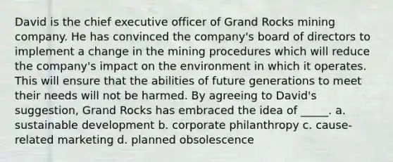 David is the chief executive officer of Grand Rocks mining company. He has convinced the company's board of directors to implement a change in the mining procedures which will reduce the company's impact on the environment in which it operates. This will ensure that the abilities of future generations to meet their needs will not be harmed. By agreeing to David's suggestion, Grand Rocks has embraced the idea of _____. a. sustainable development b. corporate philanthropy c. cause-related marketing d. planned obsolescence