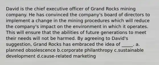 David is the chief executive officer of Grand Rocks mining company. He has convinced the company's board of directors to implement a change in the mining procedures which will reduce the company's impact on the environment in which it operates. This will ensure that the abilities of future generations to meet their needs will not be harmed. By agreeing to David's suggestion, Grand Rocks has embraced the idea of _____. a.​planned obsolescence b.​corporate philanthropy c.​sustainable development d.​cause-related marketing