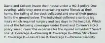 David and Colleen insure their house under a HO-3 policy. One evening, while they were entertaining some friends at their home, the railing of the deck collapsed and one of their guests fell to the ground below. The individual suffered a serious leg injury which required surgery and two days in the hospital. Which one of the following coverages under David and Colleen's HO-3 policy would cover the expenses for the injured individual? Select one: A. Coverage A—Dwelling B. Coverage B—Other Structures C. Coverage D—Loss of Use D. Coverage E—Personal Liability