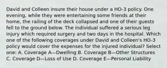 David and Colleen insure their house under a HO-3 policy. One evening, while they were entertaining some friends at their home, the railing of the deck collapsed and one of their guests fell to the ground below. The individual suffered a serious leg injury which required surgery and two days in the hospital. Which one of the following coverages under David and Colleen's HO-3 policy would cover the expenses for the injured individual? Select one: A. Coverage A—Dwelling B. Coverage B—Other Structures C. Coverage D—Loss of Use D. Coverage E—Personal Liability