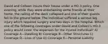 David and Colleen insure their house under a HO-3 policy. One evening, while they were entertaining some friends at their home, the railing of the deck collapsed and one of their guests fell to the ground below. The individual suffered a serious leg injury which required surgery and two days in the hospital. Which one of the following coverages under David and Colleen's HO-3 policy would cover the expenses for the injured individual? A) Coverage A—Dwelling B) Coverage B—Other Structures C) Coverage D—Loss of Use D) Coverage E—Personal Liability