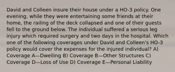 David and Colleen insure their house under a HO-3 policy. One evening, while they were entertaining some friends at their home, the railing of the deck collapsed and one of their guests fell to the ground below. The individual suffered a serious leg injury which required surgery and two days in the hospital. Which one of the following coverages under David and Colleen's HO-3 policy would cover the expenses for the injured individual? A) Coverage A—Dwelling B) Coverage B—Other Structures C) Coverage D—Loss of Use D) Coverage E—Personal Liability