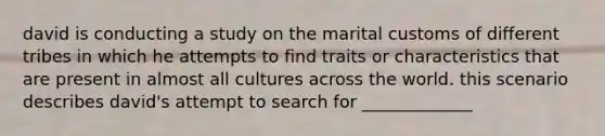 david is conducting a study on the marital customs of different tribes in which he attempts to find traits or characteristics that are present in almost all cultures across the world. this scenario describes david's attempt to search for _____________