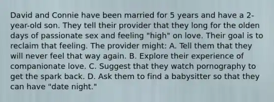 David and Connie have been married for 5 years and have a 2-year-old son. They tell their provider that they long for the olden days of passionate sex and feeling "high" on love. Their goal is to reclaim that feeling. The provider might: A. Tell them that they will never feel that way again. B. Explore their experience of companionate love. C. Suggest that they watch pornography to get the spark back. D. Ask them to find a babysitter so that they can have "date night."