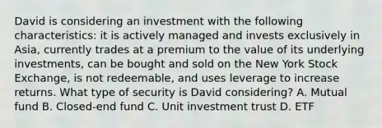 David is considering an investment with the following characteristics: it is actively managed and invests exclusively in Asia, currently trades at a premium to the value of its underlying investments, can be bought and sold on the New York Stock Exchange, is not redeemable, and uses leverage to increase returns. What type of security is David considering? A. Mutual fund B. Closed-end fund C. Unit investment trust D. ETF