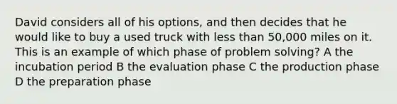 David considers all of his options, and then decides that he would like to buy a used truck with <a href='https://www.questionai.com/knowledge/k7BtlYpAMX-less-than' class='anchor-knowledge'>less than</a> 50,000 miles on it. This is an example of which phase of <a href='https://www.questionai.com/knowledge/kZi0diIlxK-problem-solving' class='anchor-knowledge'>problem solving</a>? A the incubation period B the evaluation phase C the production phase D the preparation phase