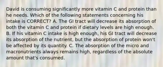 David is consuming significantly more vitamin C and protein than he needs. Which of the following statements concerning his intake is CORRECT? A. The GI tract will decrease its absorption of both the vitamin C and protein if dietary levels are high enough. B. If his vitamin C intake is high enough, his GI tract will decrease its absorption of the nutrient, but the absorption of protein won't be affected by its quantity. C. The absorption of the micro and macronutrients always remains high, regardless of the absolute amount that's consumed.