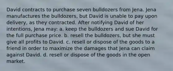 David contracts to purchase seven bulldozers from Jena. Jena manufactures the bulldozers, but David is unable to pay upon delivery, as they contracted. After notifying David of her intentions, Jena may: a. keep the bulldozers and sue David for the full purchase price. b. resell the bulldozers, but she must give all profits to David. c. resell or dispose of the goods to a friend in order to maximize the damages that Jena can claim against David. d. resell or dispose of the goods in the open market.